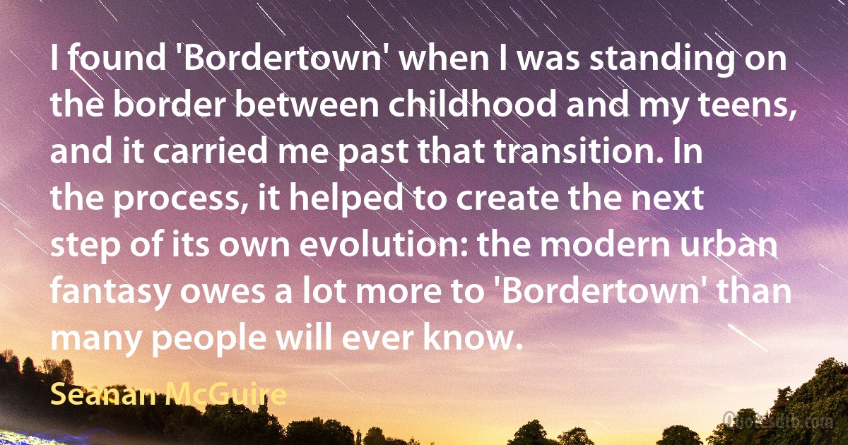 I found 'Bordertown' when I was standing on the border between childhood and my teens, and it carried me past that transition. In the process, it helped to create the next step of its own evolution: the modern urban fantasy owes a lot more to 'Bordertown' than many people will ever know. (Seanan McGuire)