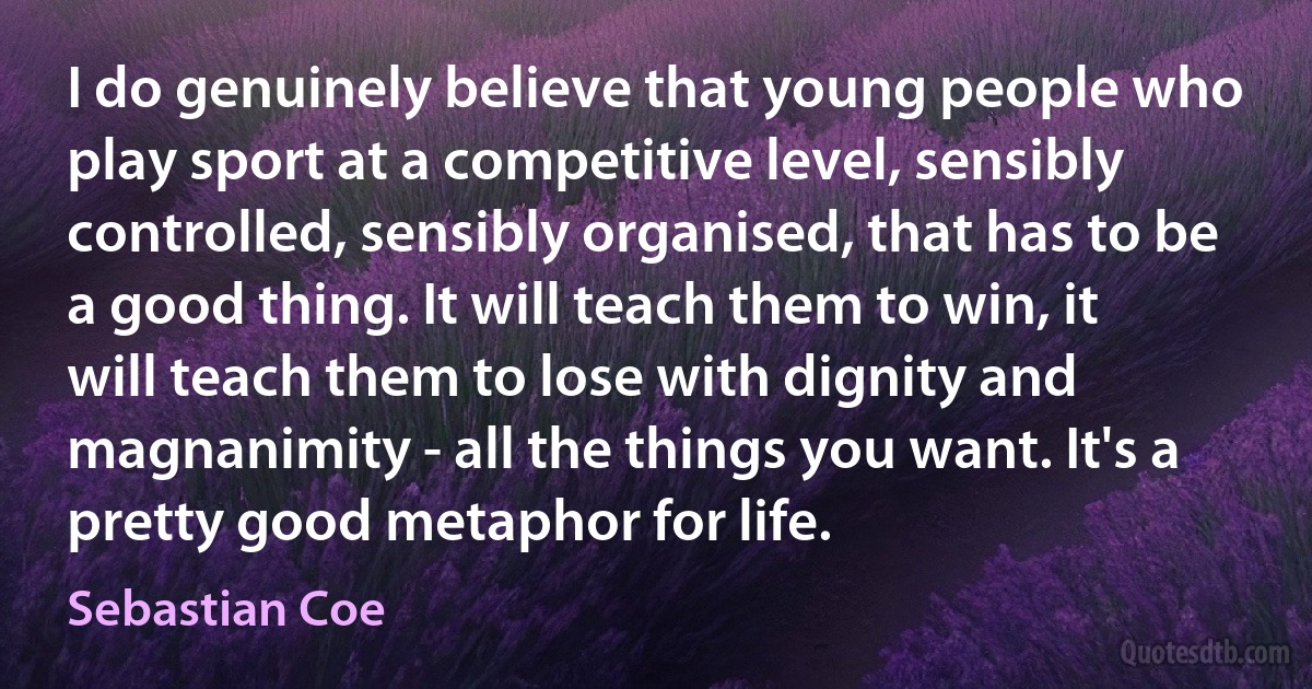 I do genuinely believe that young people who play sport at a competitive level, sensibly controlled, sensibly organised, that has to be a good thing. It will teach them to win, it will teach them to lose with dignity and magnanimity - all the things you want. It's a pretty good metaphor for life. (Sebastian Coe)