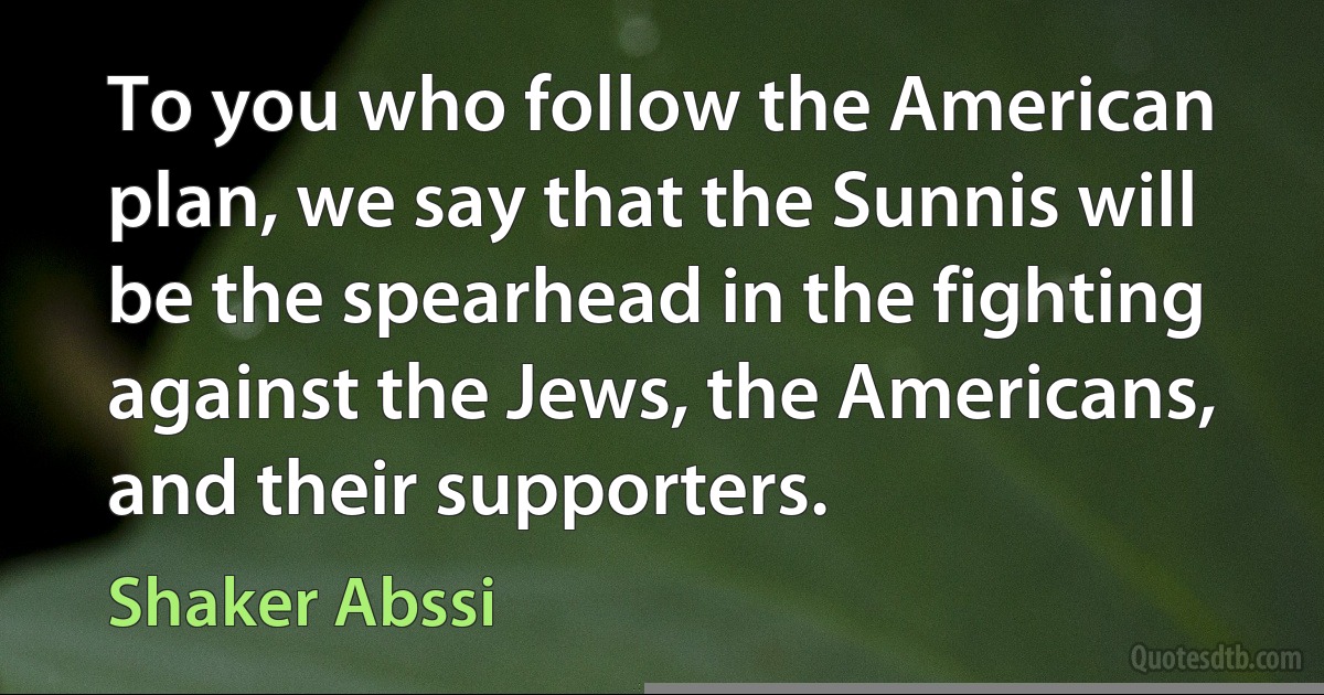 To you who follow the American plan, we say that the Sunnis will be the spearhead in the fighting against the Jews, the Americans, and their supporters. (Shaker Abssi)