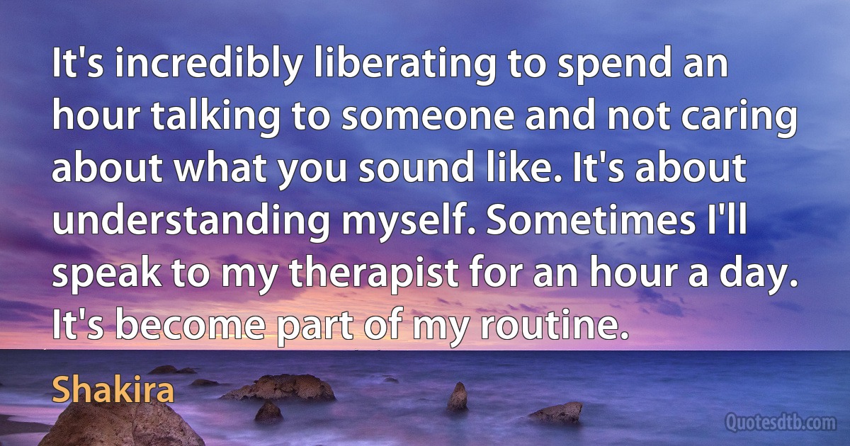 It's incredibly liberating to spend an hour talking to someone and not caring about what you sound like. It's about understanding myself. Sometimes I'll speak to my therapist for an hour a day. It's become part of my routine. (Shakira)