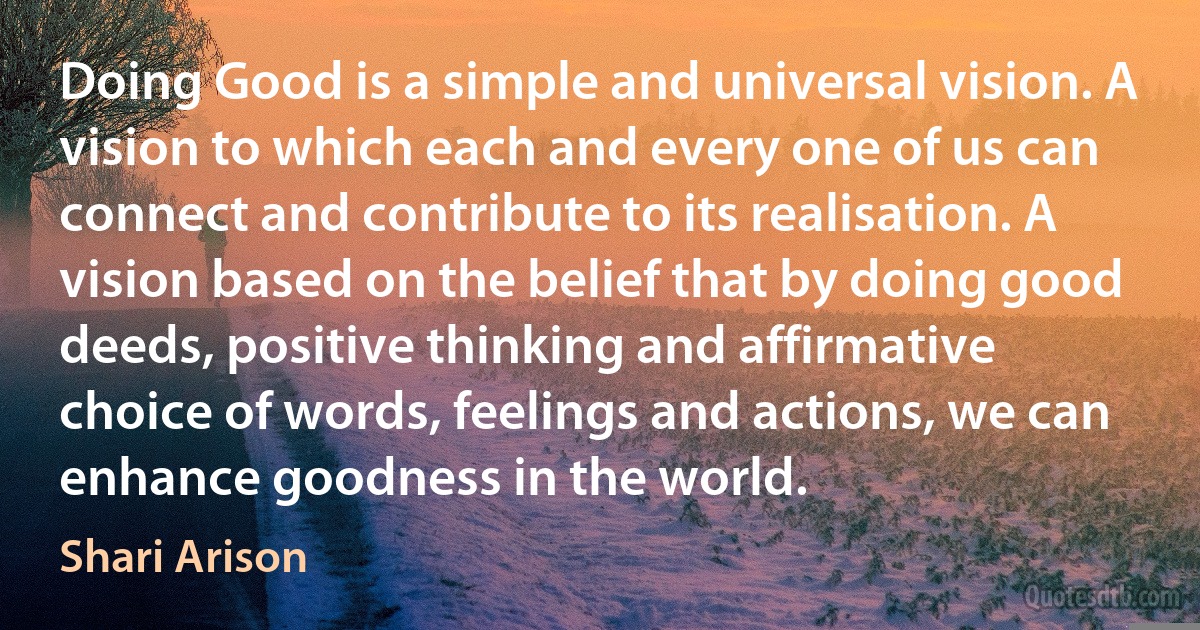 Doing Good is a simple and universal vision. A vision to which each and every one of us can connect and contribute to its realisation. A vision based on the belief that by doing good deeds, positive thinking and affirmative choice of words, feelings and actions, we can enhance goodness in the world. (Shari Arison)