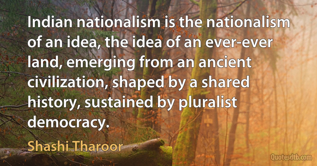 Indian nationalism is the nationalism of an idea, the idea of an ever-ever land, emerging from an ancient civilization, shaped by a shared history, sustained by pluralist democracy. (Shashi Tharoor)