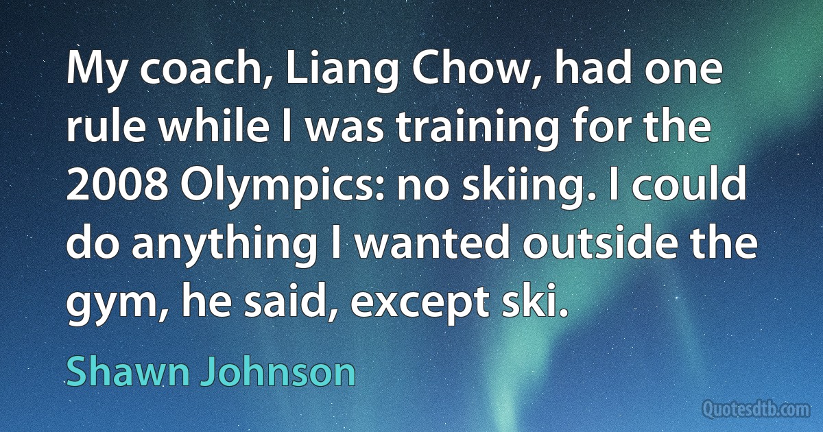 My coach, Liang Chow, had one rule while I was training for the 2008 Olympics: no skiing. I could do anything I wanted outside the gym, he said, except ski. (Shawn Johnson)