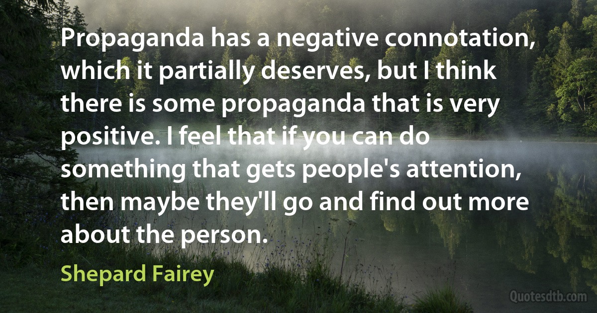 Propaganda has a negative connotation, which it partially deserves, but I think there is some propaganda that is very positive. I feel that if you can do something that gets people's attention, then maybe they'll go and find out more about the person. (Shepard Fairey)