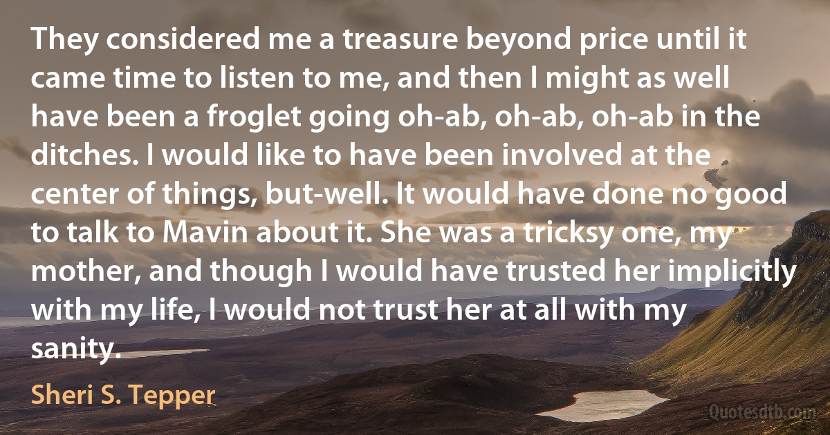 They considered me a treasure beyond price until it came time to listen to me, and then I might as well have been a froglet going oh-ab, oh-ab, oh-ab in the ditches. I would like to have been involved at the center of things, but-well. It would have done no good to talk to Mavin about it. She was a tricksy one, my mother, and though I would have trusted her implicitly with my life, I would not trust her at all with my sanity. (Sheri S. Tepper)