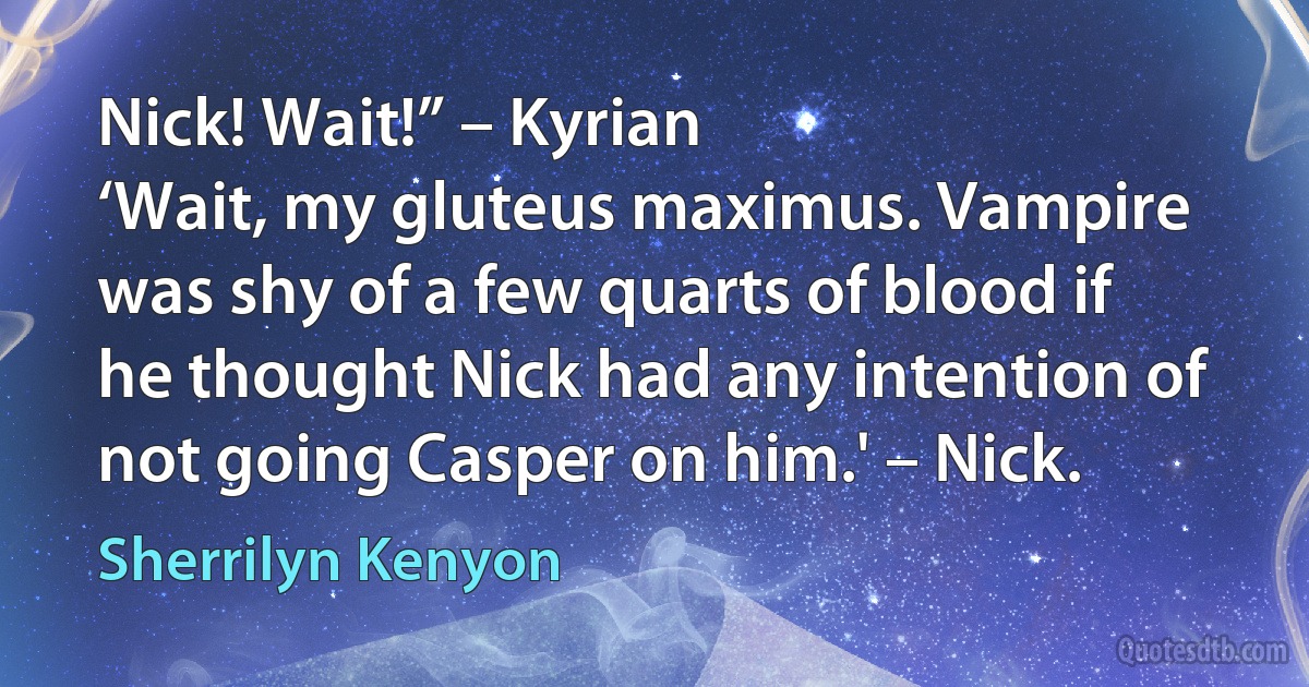 Nick! Wait!” – Kyrian
‘Wait, my gluteus maximus. Vampire was shy of a few quarts of blood if he thought Nick had any intention of not going Casper on him.' – Nick. (Sherrilyn Kenyon)