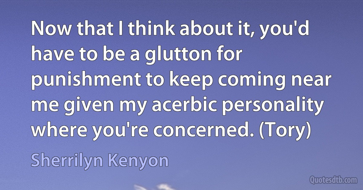 Now that I think about it, you'd have to be a glutton for punishment to keep coming near me given my acerbic personality where you're concerned. (Tory) (Sherrilyn Kenyon)