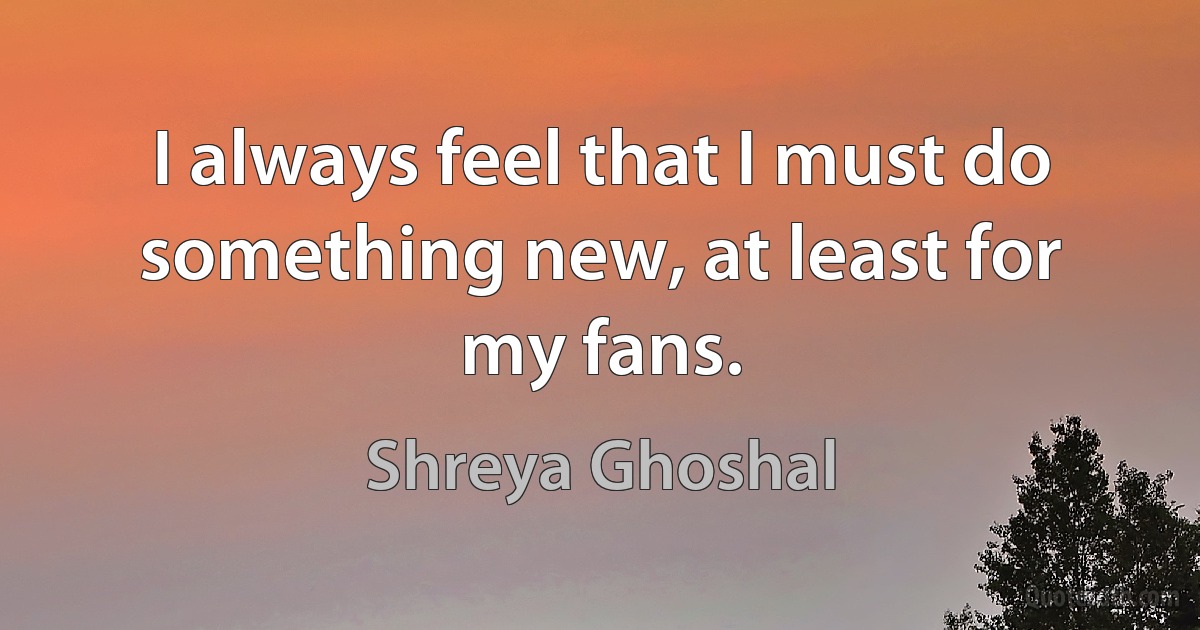 I always feel that I must do something new, at least for my fans. (Shreya Ghoshal)