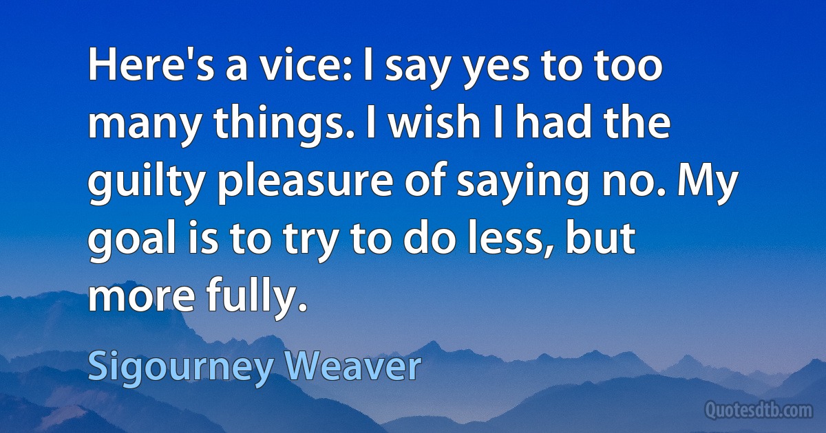 Here's a vice: I say yes to too many things. I wish I had the guilty pleasure of saying no. My goal is to try to do less, but more fully. (Sigourney Weaver)