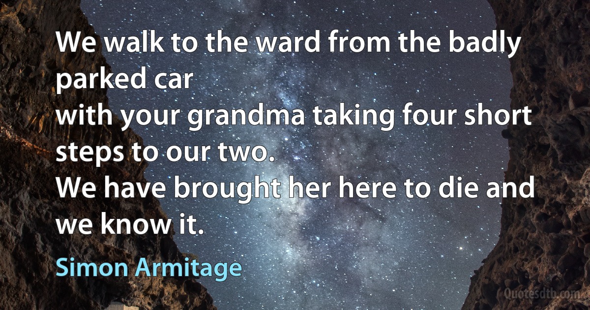 We walk to the ward from the badly parked car
with your grandma taking four short steps to our two.
We have brought her here to die and we know it. (Simon Armitage)