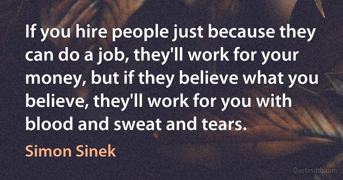 If you hire people just because they can do a job, they'll work for your money, but if they believe what you believe, they'll work for you with blood and sweat and tears. (Simon Sinek)