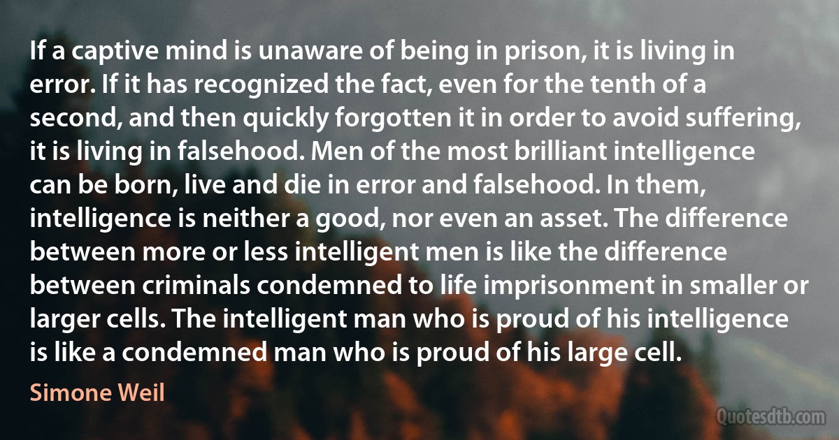 If a captive mind is unaware of being in prison, it is living in error. If it has recognized the fact, even for the tenth of a second, and then quickly forgotten it in order to avoid suffering, it is living in falsehood. Men of the most brilliant intelligence can be born, live and die in error and falsehood. In them, intelligence is neither a good, nor even an asset. The difference between more or less intelligent men is like the difference between criminals condemned to life imprisonment in smaller or larger cells. The intelligent man who is proud of his intelligence is like a condemned man who is proud of his large cell. (Simone Weil)