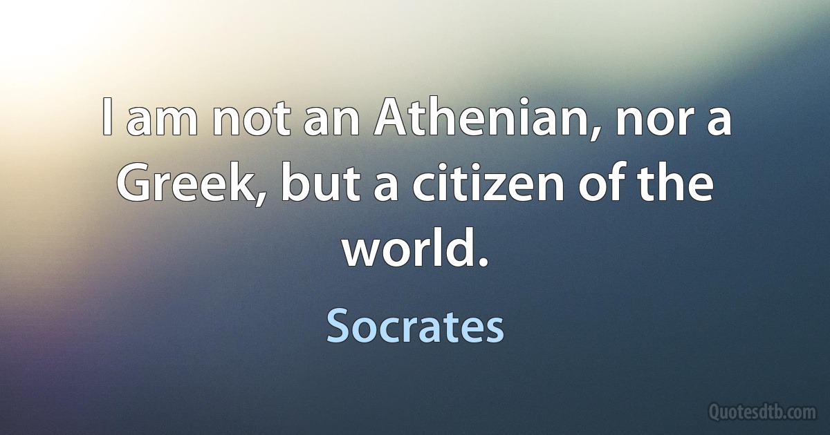 I am not an Athenian, nor a Greek, but a citizen of the world. (Socrates)