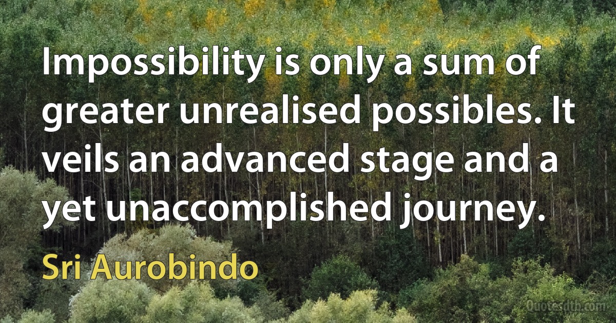 Impossibility is only a sum of greater unrealised possibles. It veils an advanced stage and a yet unaccomplished journey. (Sri Aurobindo)