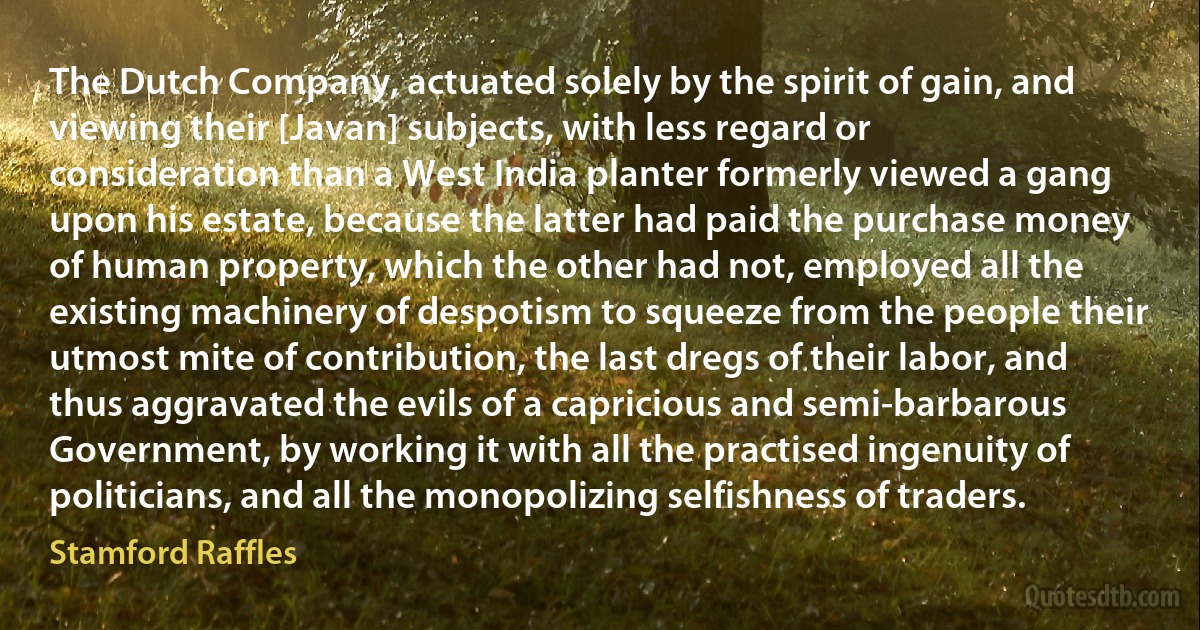 The Dutch Company, actuated solely by the spirit of gain, and viewing their [Javan] subjects, with less regard or consideration than a West India planter formerly viewed a gang upon his estate, because the latter had paid the purchase money of human property, which the other had not, employed all the existing machinery of despotism to squeeze from the people their utmost mite of contribution, the last dregs of their labor, and thus aggravated the evils of a capricious and semi-barbarous Government, by working it with all the practised ingenuity of politicians, and all the monopolizing selfishness of traders. (Stamford Raffles)