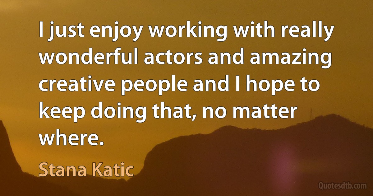 I just enjoy working with really wonderful actors and amazing creative people and I hope to keep doing that, no matter where. (Stana Katic)