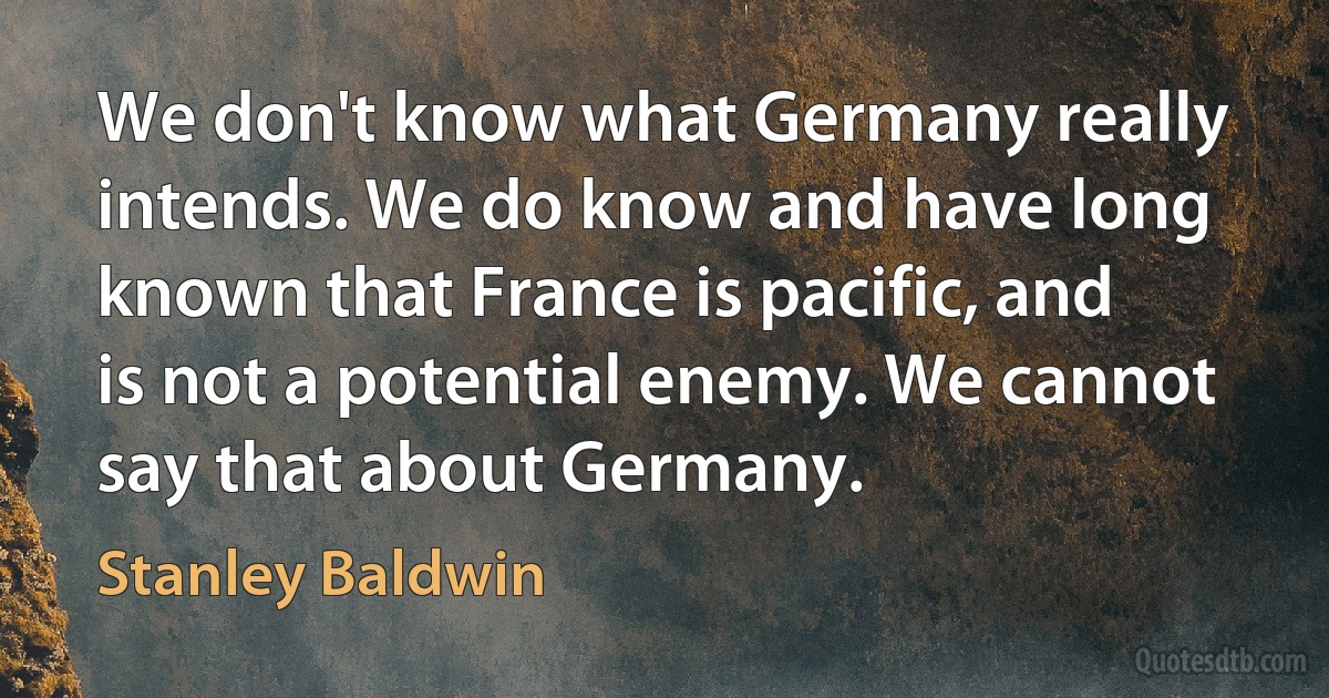 We don't know what Germany really intends. We do know and have long known that France is pacific, and is not a potential enemy. We cannot say that about Germany. (Stanley Baldwin)