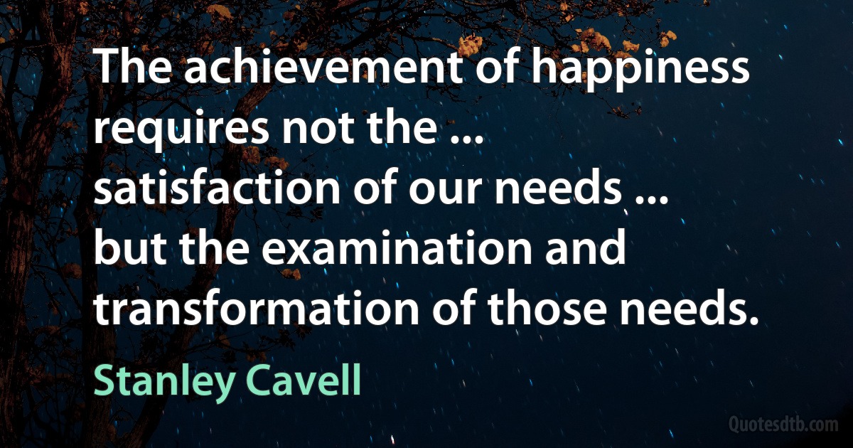 The achievement of happiness requires not the ... satisfaction of our needs ... but the examination and transformation of those needs. (Stanley Cavell)