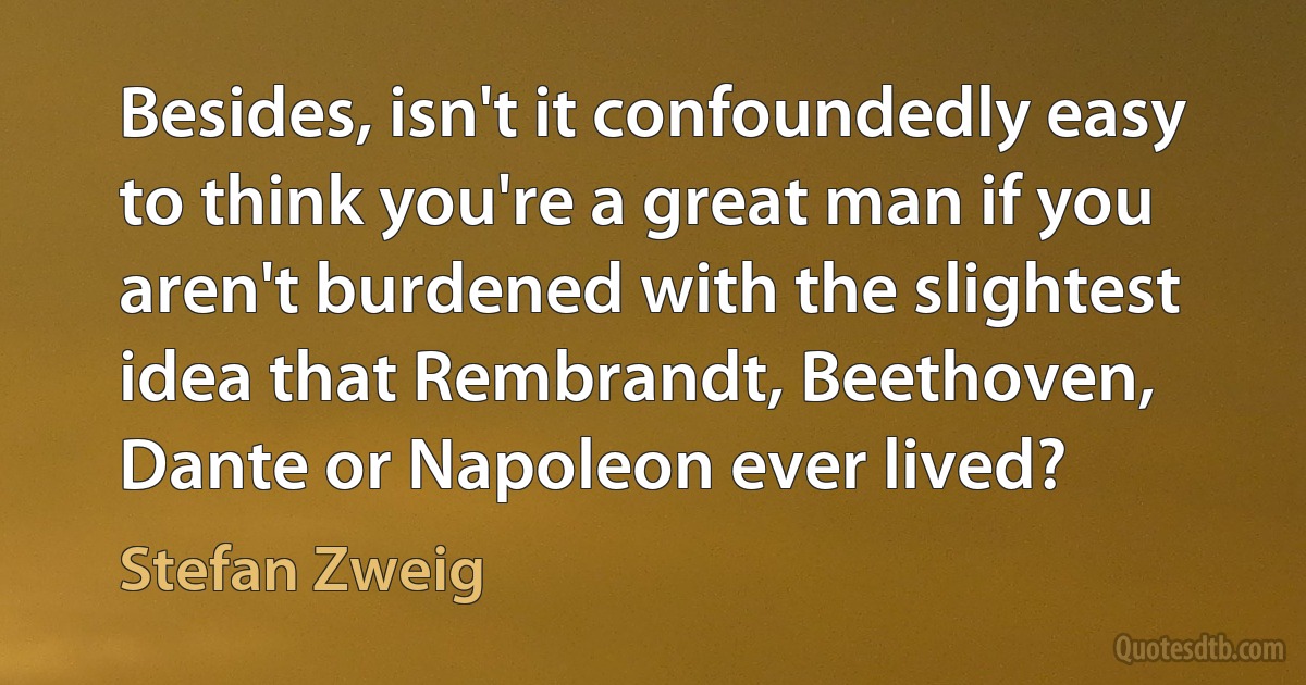 Besides, isn't it confoundedly easy to think you're a great man if you aren't burdened with the slightest idea that Rembrandt, Beethoven, Dante or Napoleon ever lived? (Stefan Zweig)