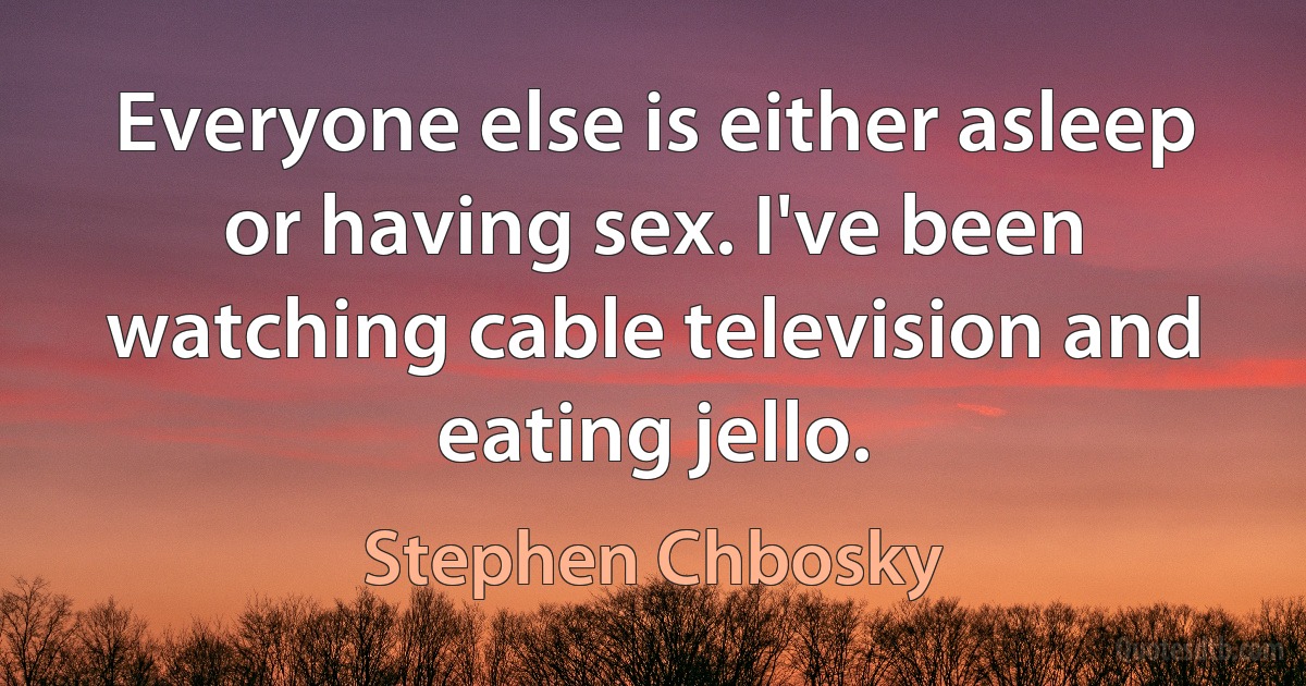 Everyone else is either asleep or having sex. I've been watching cable television and eating jello. (Stephen Chbosky)