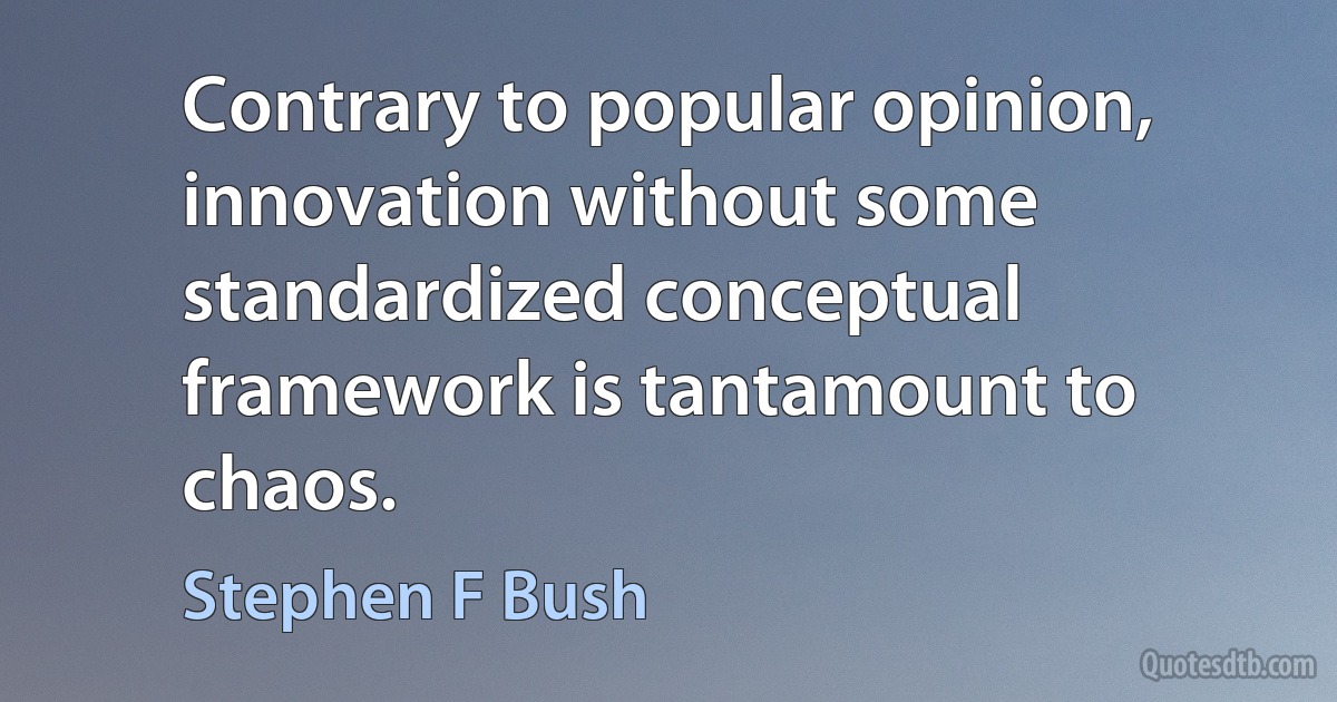 Contrary to popular opinion, innovation without some standardized conceptual framework is tantamount to chaos. (Stephen F Bush)