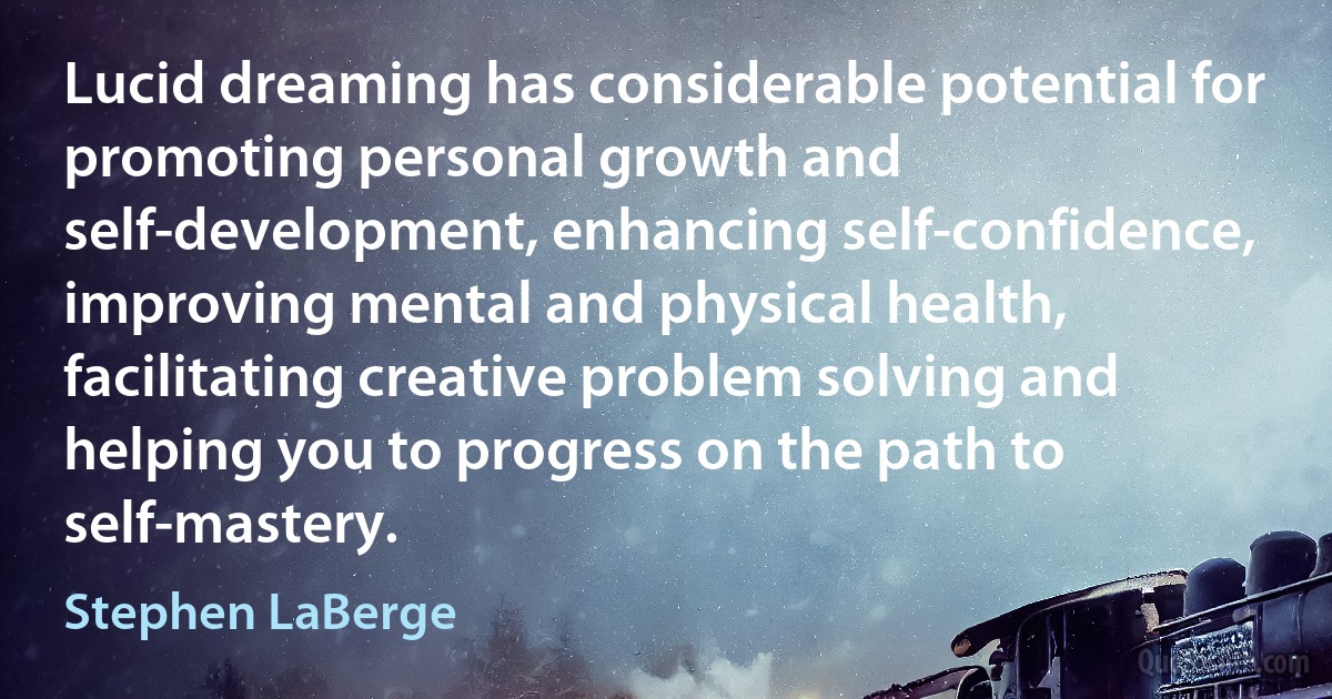 Lucid dreaming has considerable potential for promoting personal growth and self-development, enhancing self-confidence, improving mental and physical health, facilitating creative problem solving and helping you to progress on the path to self-mastery. (Stephen LaBerge)