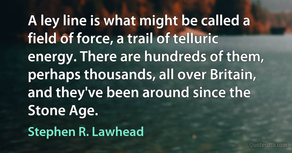 A ley line is what might be called a field of force, a trail of telluric energy. There are hundreds of them, perhaps thousands, all over Britain, and they've been around since the Stone Age. (Stephen R. Lawhead)