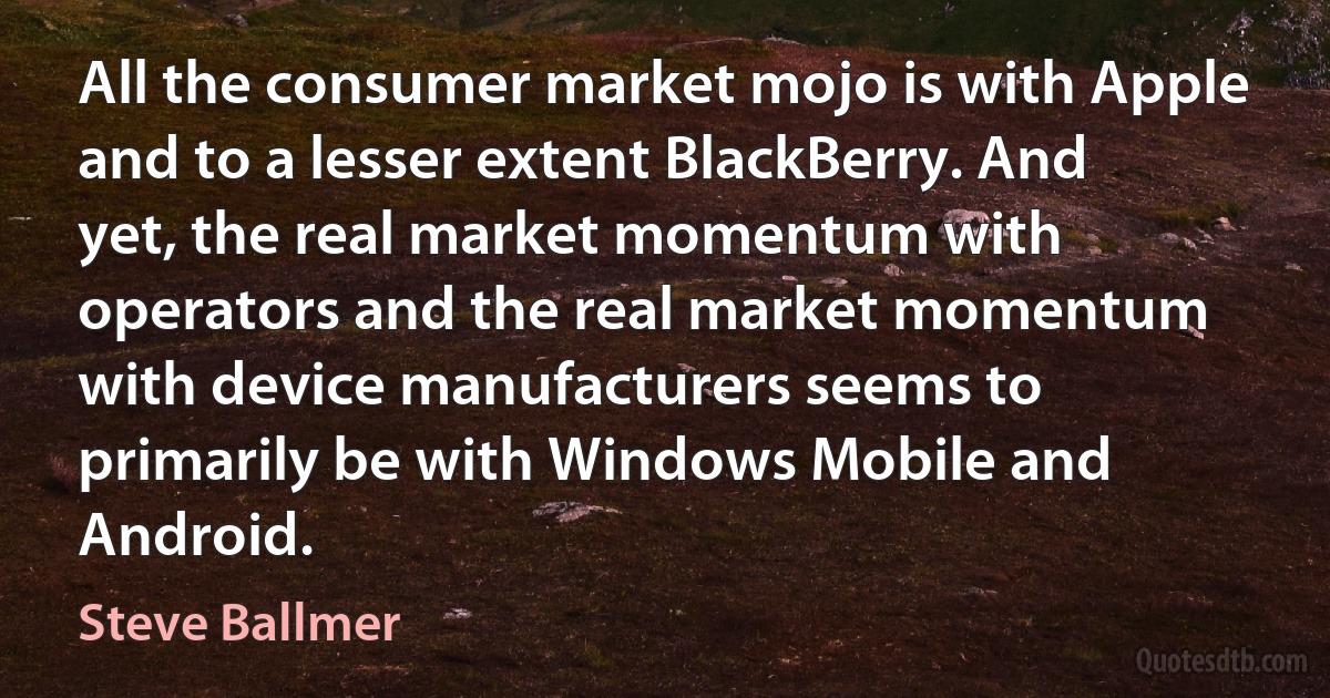 All the consumer market mojo is with Apple and to a lesser extent BlackBerry. And yet, the real market momentum with operators and the real market momentum with device manufacturers seems to primarily be with Windows Mobile and Android. (Steve Ballmer)