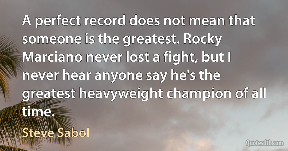 A perfect record does not mean that someone is the greatest. Rocky Marciano never lost a fight, but I never hear anyone say he's the greatest heavyweight champion of all time. (Steve Sabol)