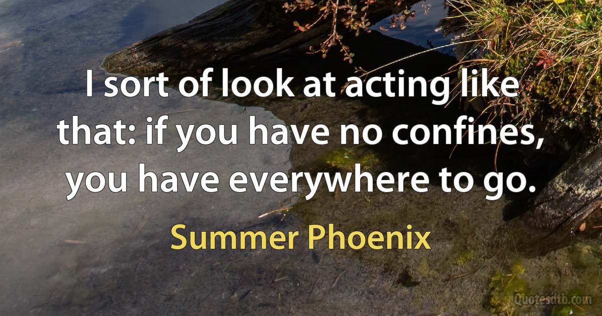 I sort of look at acting like that: if you have no confines, you have everywhere to go. (Summer Phoenix)