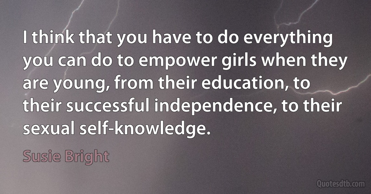 I think that you have to do everything you can do to empower girls when they are young, from their education, to their successful independence, to their sexual self-knowledge. (Susie Bright)