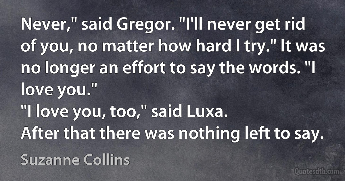 Never," said Gregor. "I'll never get rid of you, no matter how hard I try." It was no longer an effort to say the words. "I love you."
"I love you, too," said Luxa.
After that there was nothing left to say. (Suzanne Collins)