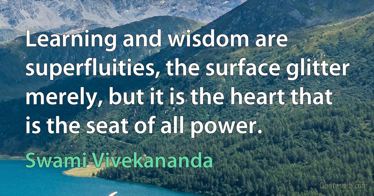 Learning and wisdom are superfluities, the surface glitter merely, but it is the heart that is the seat of all power. (Swami Vivekananda)