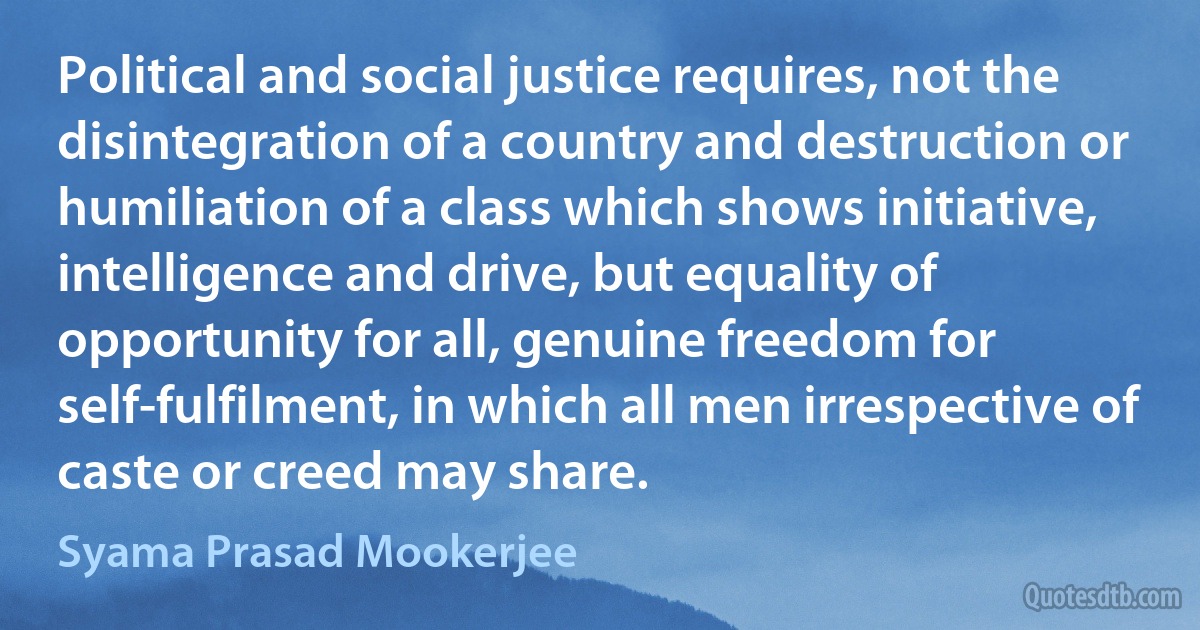 Political and social justice requires, not the disintegration of a country and destruction or humiliation of a class which shows initiative, intelligence and drive, but equality of opportunity for all, genuine freedom for self-fulfilment, in which all men irrespective of caste or creed may share. (Syama Prasad Mookerjee)