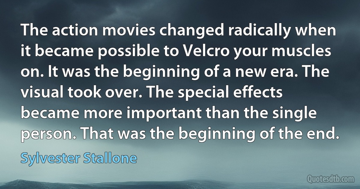 The action movies changed radically when it became possible to Velcro your muscles on. It was the beginning of a new era. The visual took over. The special effects became more important than the single person. That was the beginning of the end. (Sylvester Stallone)