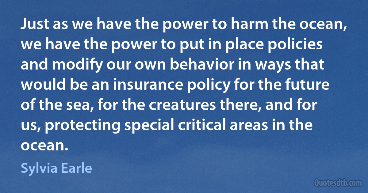 Just as we have the power to harm the ocean, we have the power to put in place policies and modify our own behavior in ways that would be an insurance policy for the future of the sea, for the creatures there, and for us, protecting special critical areas in the ocean. (Sylvia Earle)