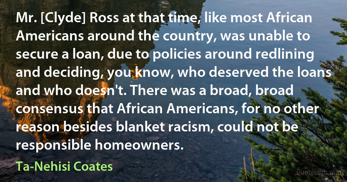 Mr. [Clyde] Ross at that time, like most African Americans around the country, was unable to secure a loan, due to policies around redlining and deciding, you know, who deserved the loans and who doesn't. There was a broad, broad consensus that African Americans, for no other reason besides blanket racism, could not be responsible homeowners. (Ta-Nehisi Coates)