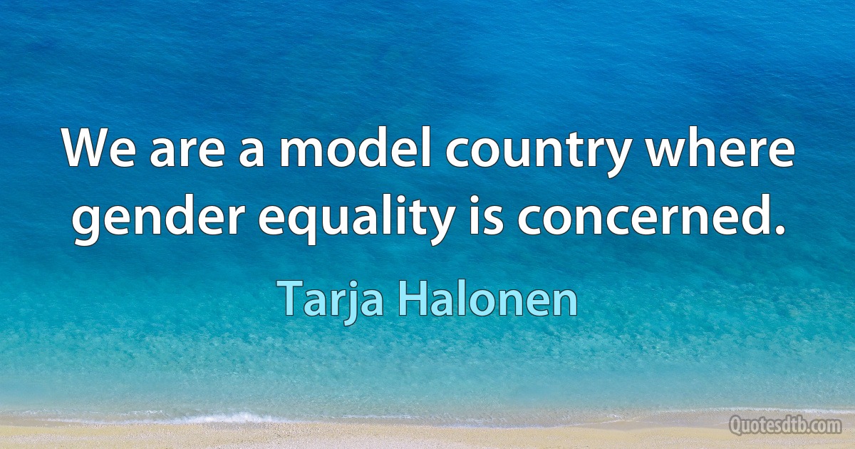 We are a model country where gender equality is concerned. (Tarja Halonen)