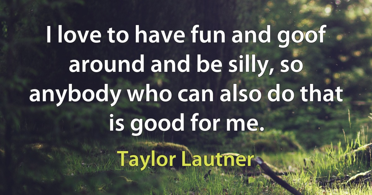 I love to have fun and goof around and be silly, so anybody who can also do that is good for me. (Taylor Lautner)