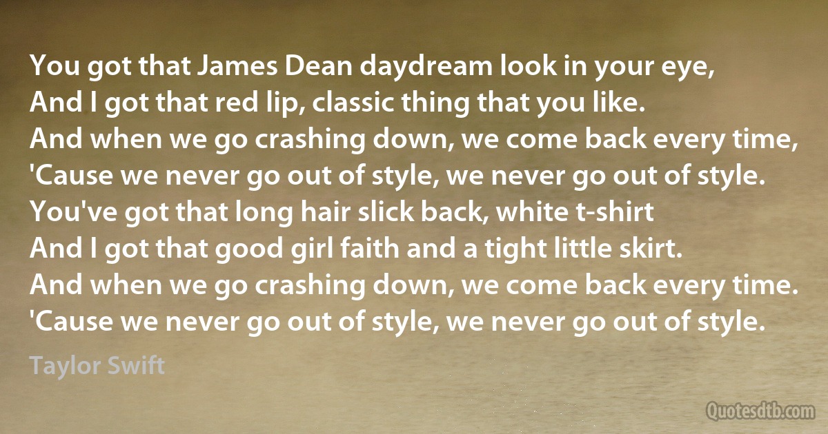 You got that James Dean daydream look in your eye,
And I got that red lip, classic thing that you like.
And when we go crashing down, we come back every time,
'Cause we never go out of style, we never go out of style.
You've got that long hair slick back, white t-shirt
And I got that good girl faith and a tight little skirt.
And when we go crashing down, we come back every time.
'Cause we never go out of style, we never go out of style. (Taylor Swift)