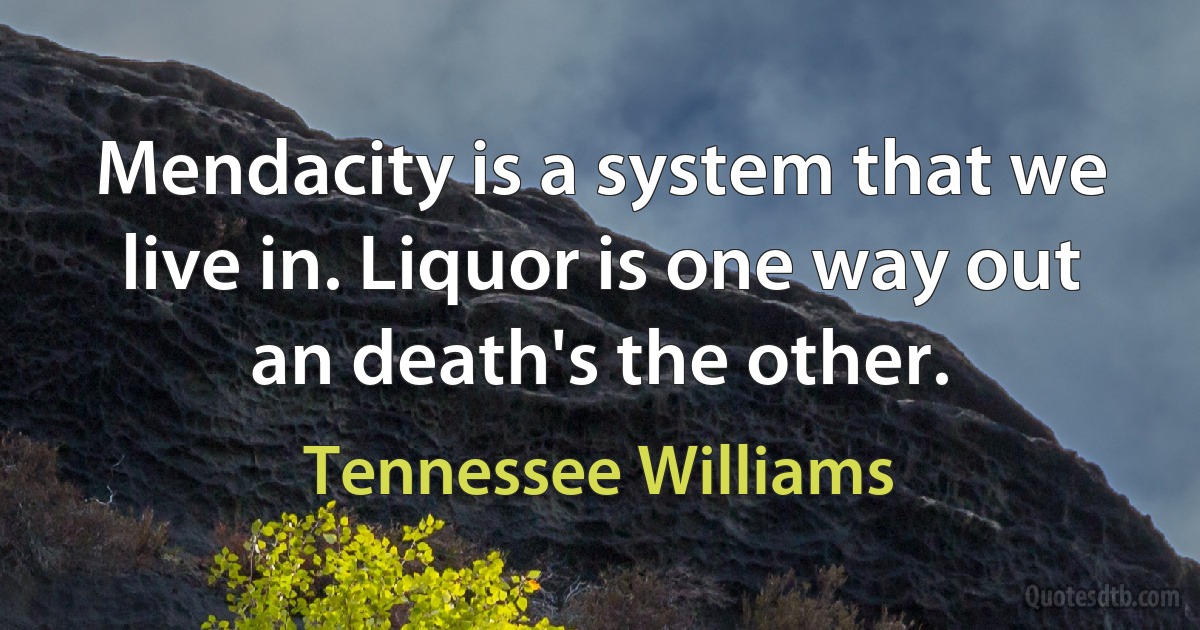 Mendacity is a system that we live in. Liquor is one way out an death's the other. (Tennessee Williams)