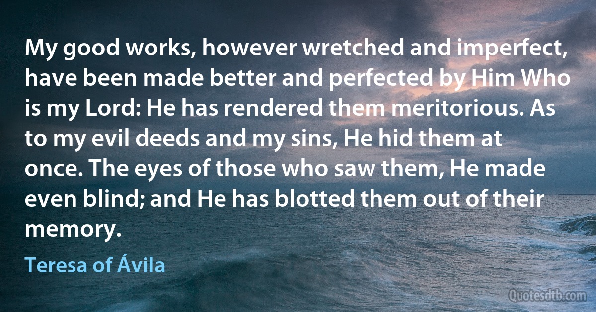 My good works, however wretched and imperfect, have been made better and perfected by Him Who is my Lord: He has rendered them meritorious. As to my evil deeds and my sins, He hid them at once. The eyes of those who saw them, He made even blind; and He has blotted them out of their memory. (Teresa of Ávila)