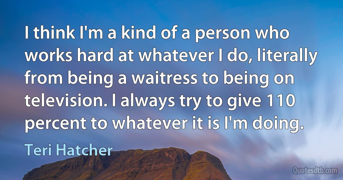 I think I'm a kind of a person who works hard at whatever I do, literally from being a waitress to being on television. I always try to give 110 percent to whatever it is I'm doing. (Teri Hatcher)