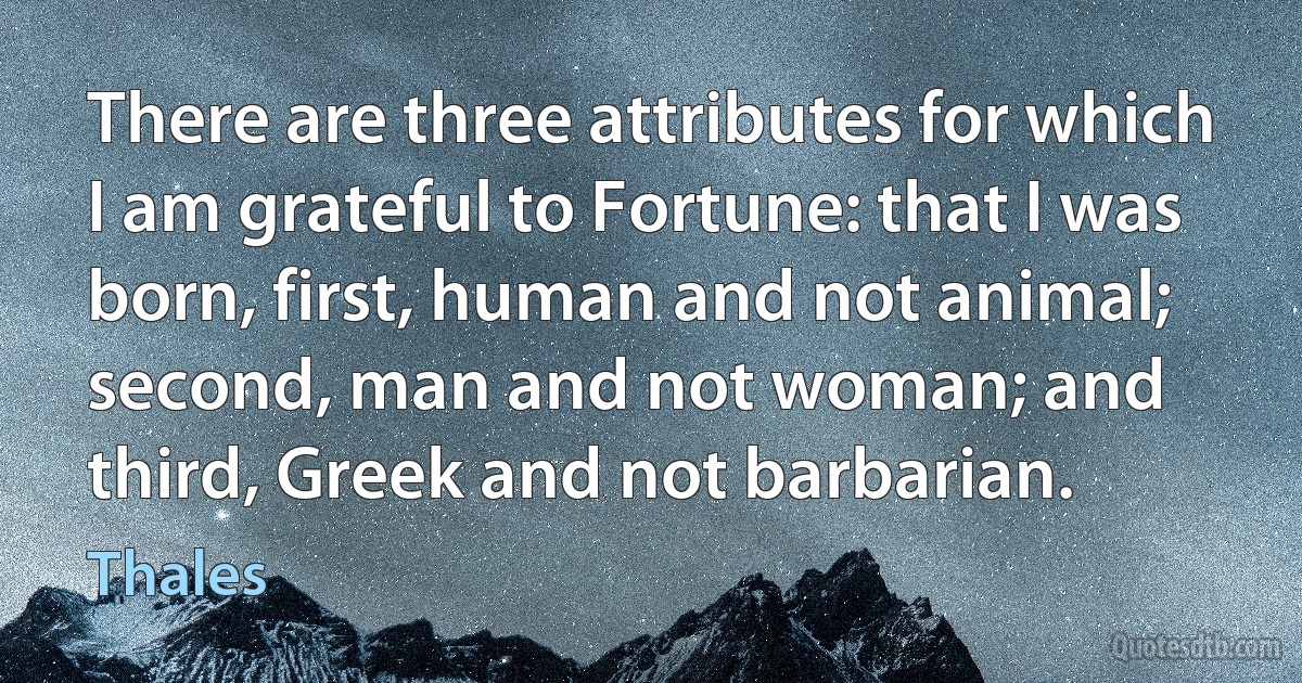 There are three attributes for which I am grateful to Fortune: that I was born, first, human and not animal; second, man and not woman; and third, Greek and not barbarian. (Thales)