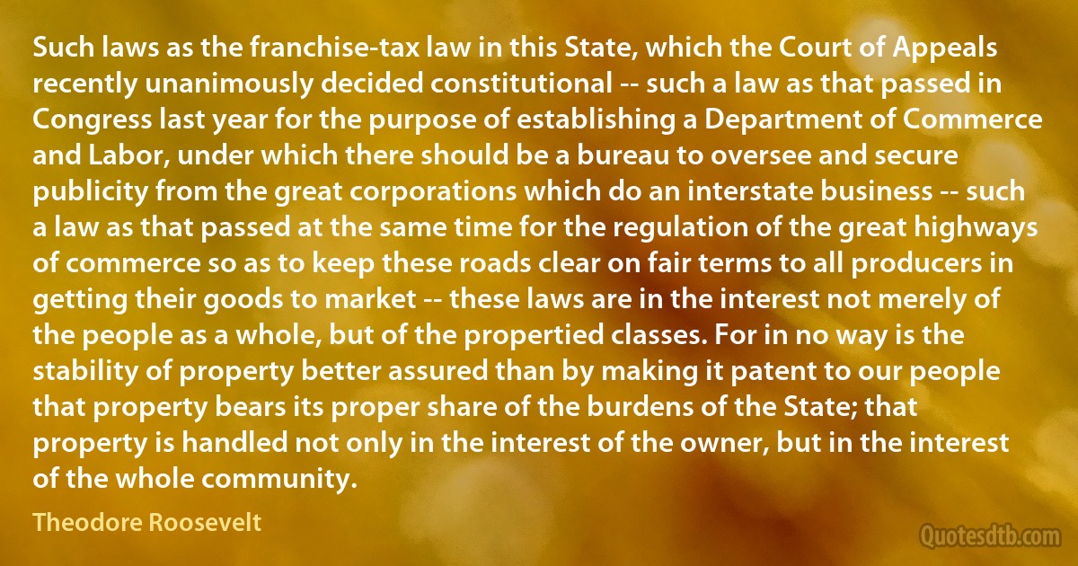 Such laws as the franchise-tax law in this State, which the Court of Appeals recently unanimously decided constitutional -- such a law as that passed in Congress last year for the purpose of establishing a Department of Commerce and Labor, under which there should be a bureau to oversee and secure publicity from the great corporations which do an interstate business -- such a law as that passed at the same time for the regulation of the great highways of commerce so as to keep these roads clear on fair terms to all producers in getting their goods to market -- these laws are in the interest not merely of the people as a whole, but of the propertied classes. For in no way is the stability of property better assured than by making it patent to our people that property bears its proper share of the burdens of the State; that property is handled not only in the interest of the owner, but in the interest of the whole community. (Theodore Roosevelt)