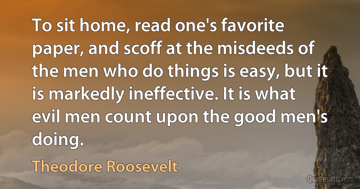 To sit home, read one's favorite paper, and scoff at the misdeeds of the men who do things is easy, but it is markedly ineffective. It is what evil men count upon the good men's doing. (Theodore Roosevelt)