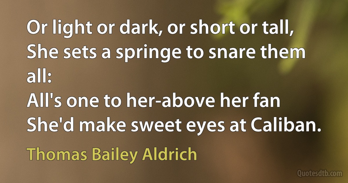 Or light or dark, or short or tall,
She sets a springe to snare them all:
All's one to her-above her fan
She'd make sweet eyes at Caliban. (Thomas Bailey Aldrich)