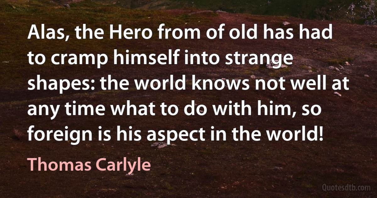 Alas, the Hero from of old has had to cramp himself into strange shapes: the world knows not well at any time what to do with him, so foreign is his aspect in the world! (Thomas Carlyle)