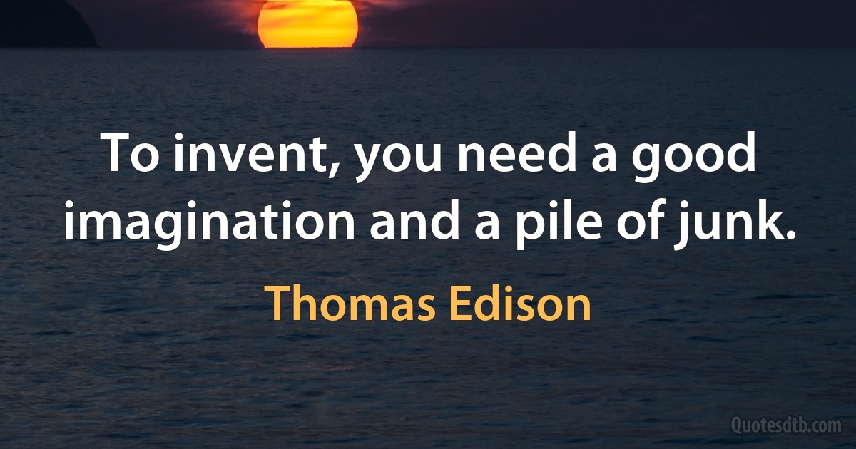 To invent, you need a good imagination and a pile of junk. (Thomas Edison)