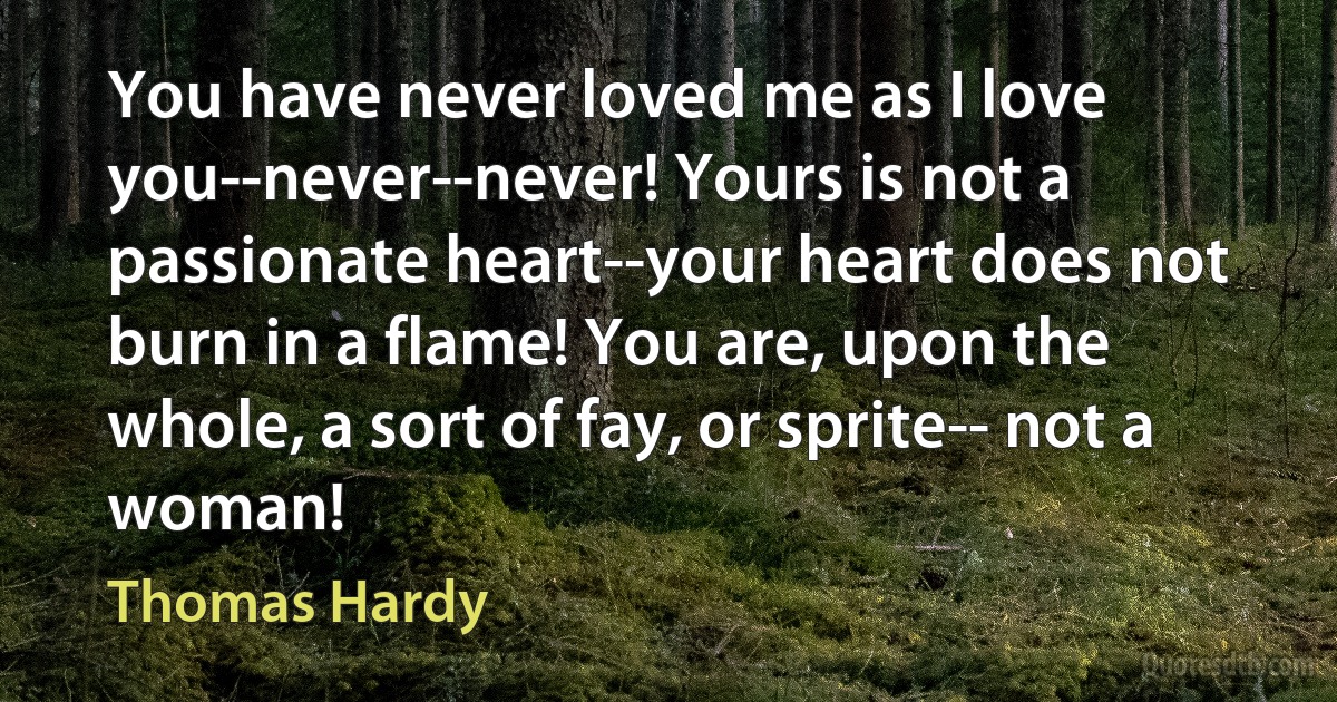 You have never loved me as I love you--never--never! Yours is not a passionate heart--your heart does not burn in a flame! You are, upon the whole, a sort of fay, or sprite-- not a woman! (Thomas Hardy)